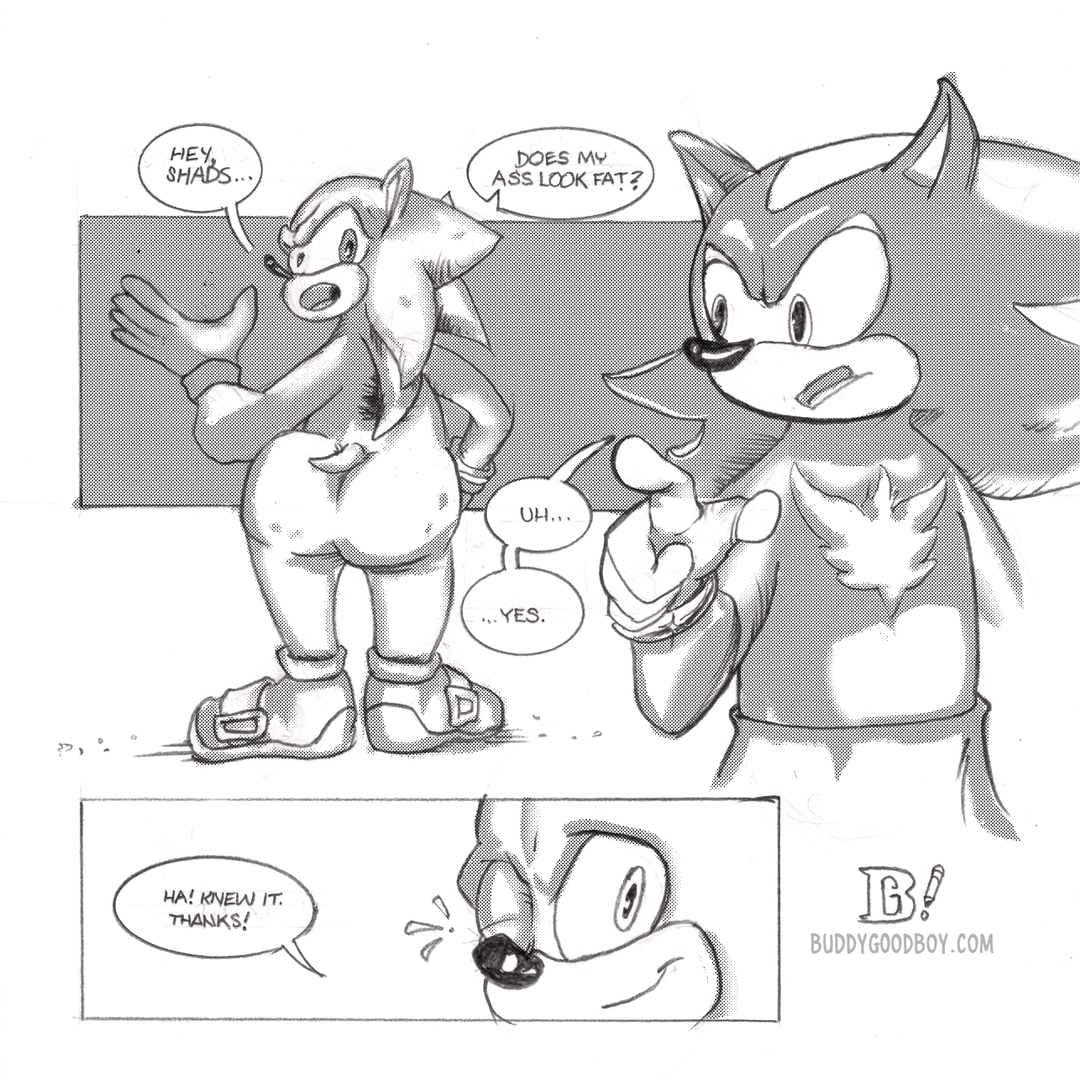 Sonic looks over his shoulder and asks Shadow, 'Hey, Shads... does my ass look fat?' Shadow, caught unprepared for the question, raises a finger and stalls for time. Sonic's butt is particularly plump and dimpled with cellulite. Shadow finally says, 'Uh... yes.' Sonic winks and says, 'Ha! Knew it. Thanks!'