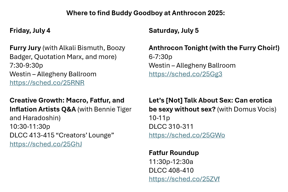 Where to find Buddy Goodboy at Anthrocon 2025:
Furry Jury (with Alkali Bismuth, Boozy Badger, Quotation Marx, and more) Friday 07/04, 7:30-9:30p Westin – Allegheny Ballroom https://sched.co/25RNR
Creative Growth: Macro, Fatfur, and Inflation Artists Q&A (with Bennie Tiger and Haradoshin) Friday 07/04, 10:30-11:30p DLCC 413-415 “Creators’ Lounge” https://sched.co/25GhJ
Anthrocon Tonight (with the Furry Choir!) Saturday 07/05, 6-7:30p Westin – Allegheny Ballroom https://sched.co/25Gg3
Let’s (Not) Talk About Sex: Can erotica be sexy without sex? (with Domus Vocis) Saturday 07/05 10-11p DLCC 310-311 https://sched.co/25GWo
Fatfur Roundup Saturday 07/05 11:30p-12:30a DLCC 408-410 https://sched.co/25ZVf