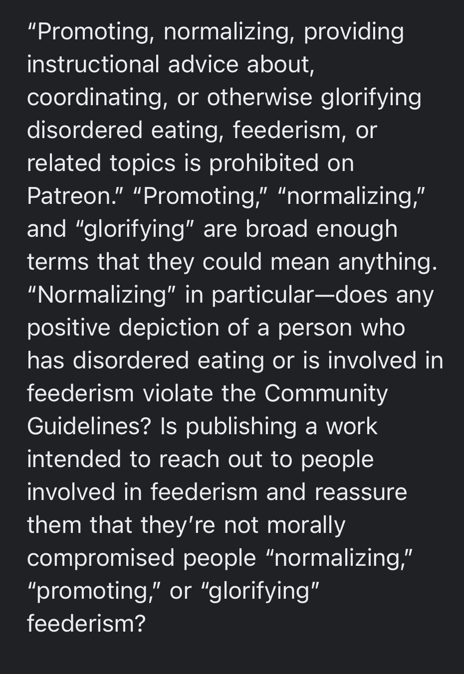 “Promoting, normalizing, providing instructional advice about, coordinating, or otherwise glorifying disordered eating, feederism, or related topics is prohibited on Patreon.” “Promoting,” “normalizing,” and “glorifying” are broad enough terms that they could mean anything. “Normalizing” in particular—does any positive depiction of a person who has disordered eating or is involved in feederism violate the Community Guidelines? Is publishing a work intended to reach out to people involved in feederism and reassure them that they’re not morally compromised people “normalizing,” “promoting,” or “glorifying” feederism?