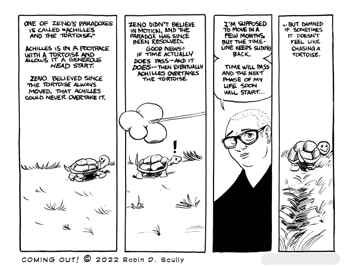 A four-panel comic shows a tortoise plodding along a grassy hill. The first panel shows the tortoise looking back over its shoulder. The second panel shows a rush of air as something fast passes the tortoise. The third panel is a talking-head shot of me. The fourth panel is a view from behind the tortoise, with it looking back at you, the reader.

Narration: One of Zeno's paradoxes is called "Achilles and the Tortoise." Achilles is in a footrace with a tortoise and allows it a generous head start. Zeno believed since the tortoise always moved, that Achilles could never overtake it.

Zeno didn't believe in motion, and the paradox has since been resolved. Good news: If time actually does pass--and it does--then eventually Achilles overtakes the tortoise.

I'm supposed to move in a few months, but hte timeline keeps sliding back. Time will pass and the next phase of my life soon will start...

...but damned if sometimes it doesn't feel like chasing a tortoise.