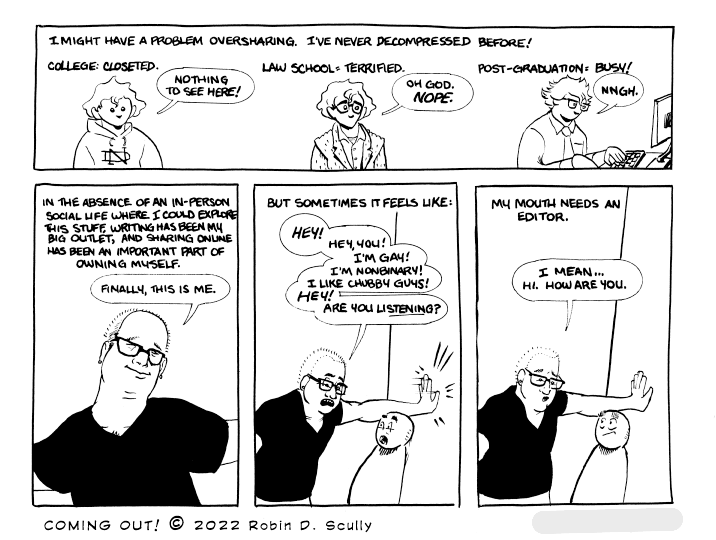 A four-panel comic. The first panel shows three versions of me at different phases of my life. The second panel is a talking-head shot of me at the time I drew it. The third and fourth panel are me pinning a random anonymous stranger to a wall and yelling in their face before realizing I was being rude.

Narration: I might have a problem oversharing. I've never decompressed before! College: closeted.

College me: Nothing to see here!

Narration: Law school: terrified.

Law school me: Oh god. Nope.

Narration: Post-Graduation: Busy!

Post-graduation me: Nngh.

Narration: In the absence of an in-person social life where I could explore this stuff, writing has been my big outlet, and sharing online has been an important part of owning myself.

Current me: Finally, this is me.

Narration: But sometimes it feels like:

Current me: Hey! Hey, you! I'm gay! I'm nonbinary! I like chubby guys! Hey! Are you listening?

Narration: My mouth needs an editor.

Current me: I mean... Hi. How are you.